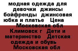 модная одежда для девочки: джинсы-бойфренды, джинсовая юбка и платье › Цена ­ 399 - Московская обл., Климовск г. Дети и материнство » Детская одежда и обувь   . Московская обл.